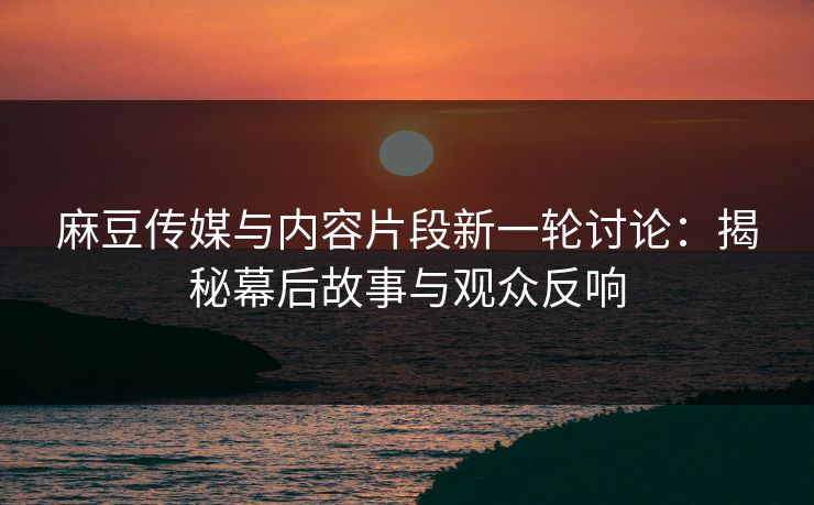 麻豆传媒与内容片段新一轮讨论：揭秘幕后故事与观众反响