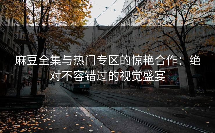 麻豆全集与热门专区的惊艳合作：绝对不容错过的视觉盛宴