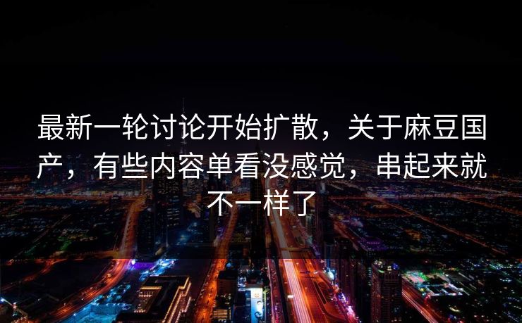 最新一轮讨论开始扩散，关于麻豆国产，有些内容单看没感觉，串起来就不一样了