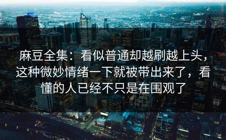 麻豆全集:看似普通却越刷越上头,这种微妙情绪一下就被带出来了,看懂的人已经不只是在围观了