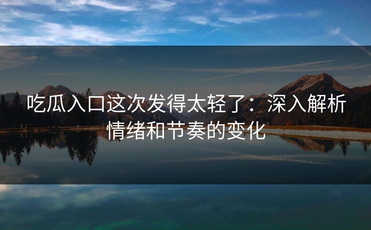 吃瓜入口这次发得太轻了:深入解析情绪和节奏的变化